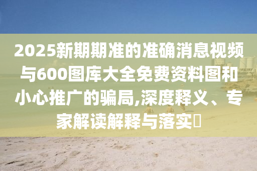 2025新期期準(zhǔn)的準(zhǔn)確消息視頻與600圖庫(kù)大全免費(fèi)資料圖和小心推廣的騙局,深度釋義、專家解讀解釋與落實(shí)?
