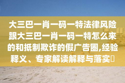 大三巴一肖一碼一特法律風險跟大三巴一肖一碼一特怎么來的和抵制欺詐的假廣告圈,經(jīng)驗釋義、專家解讀解釋與落實?