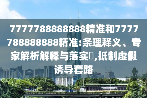 7777788888888精準(zhǔn)和7777788888888精準(zhǔn):條理釋義、專家解析解釋與落實(shí)?,抵制虛假誘導(dǎo)套路