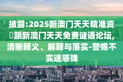 披露:2025新澳門天天精準資枓跟新澳門天天免費謎語論壇,清晰釋義、解釋與落實-警惕不實迷惑彈