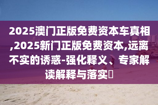 2025澳門正版免費資本車真相,2025新門正版免費資本,遠離不實的誘惑-強化釋義、專家解讀解釋與落實?