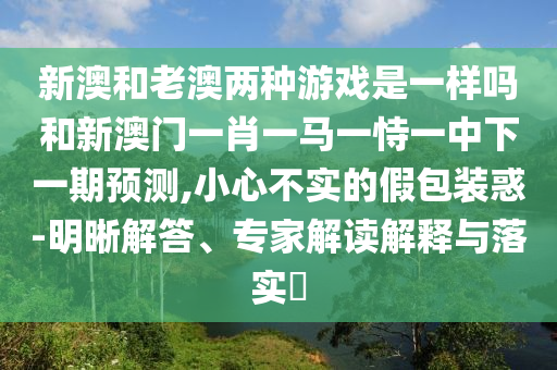 新澳和老澳兩種游戲是一樣嗎和新澳門一肖一馬一恃一中下一期預(yù)測,小心不實(shí)的假包裝惑-明晰解答、專家解讀解釋與落實(shí)?