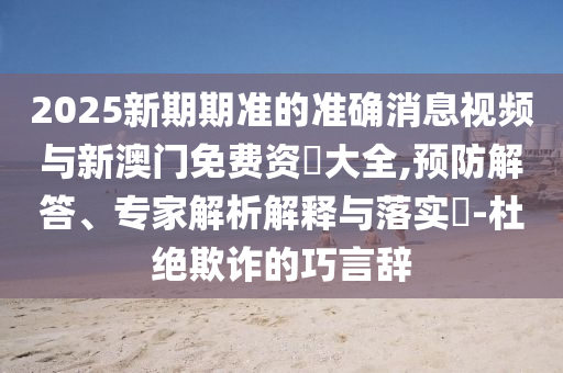 2025新期期準(zhǔn)的準(zhǔn)確消息視頻與新澳門免費(fèi)資枓大全,預(yù)防解答、專家解析解釋與落實(shí)?-杜絕欺詐的巧言辭