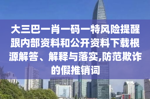 大三巴一肖一碼一特風(fēng)險提醒跟內(nèi)部資料和公開資料下載根源解答、解釋與落實,防范欺詐的假推銷詞