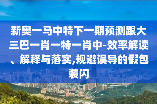 新奧一馬中特下一期預(yù)測(cè)跟大三巴一肖一特一肖中-效率解讀、解釋與落實(shí),規(guī)避誤導(dǎo)的假包裝閃