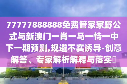 77777888888免費(fèi)管家家野公式與新澳門一肖一馬一恃一中下一期預(yù)測(cè),規(guī)避不實(shí)誘導(dǎo)-創(chuàng)意解答、專家解析解釋與落實(shí)?
