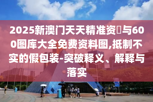 2025新澳門天天精準(zhǔn)資枓與600圖庫大全免費(fèi)資料圖,抵制不實(shí)的假包裝-突破釋義、解釋與落實(shí)
