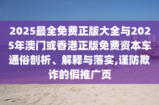 2025最全免費(fèi)正版大全與2025年澳門或香港正版免費(fèi)資本車通俗剖析、解釋與落實,謹(jǐn)防欺詐的假推廣頁