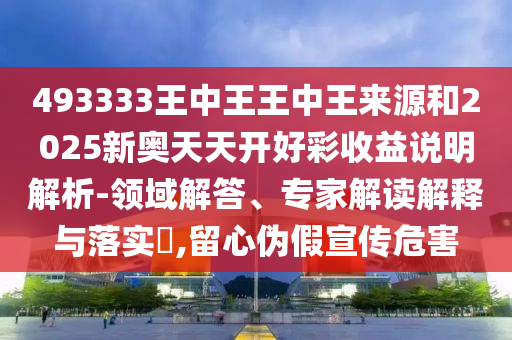 493333王中王王中王來源和2025新奧天天開好彩收益說明解析-領(lǐng)域解答、專家解讀解釋與落實?,留心偽假宣傳危害