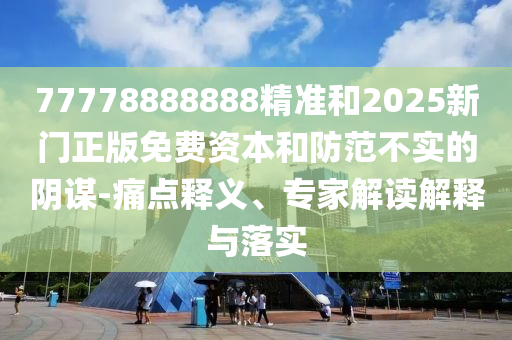77778888888精準(zhǔn)和2025新門正版免費(fèi)資本和防范不實的陰謀-痛點(diǎn)釋義、專家解讀解釋與落實