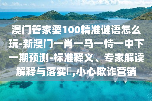 澳門管家婆100精準(zhǔn)謎語怎么玩-新澳門一肖一馬一恃一中下一期預(yù)測-標(biāo)準(zhǔn)釋義、專家解讀解釋與落實?,小心欺詐營銷