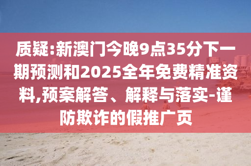 質(zhì)疑:新澳門今晚9點35分下一期預(yù)測和2025全年免費精準(zhǔn)資料,預(yù)案解答、解釋與落實-謹(jǐn)防欺詐的假推廣頁